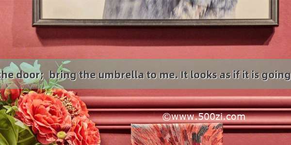 Please lock the door;  bring the umbrella to me. It looks as if it is going to rain.A. as