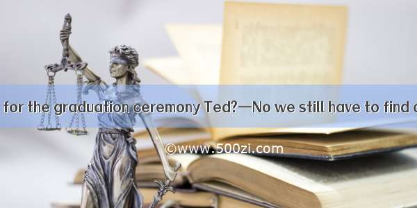 —Do you haveready for the graduation ceremony Ted?—No we still have to find a famous speak