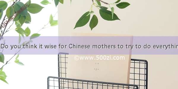 (·西安模拟)—Do you think it wise for Chinese mothers to try to do everything for their ch