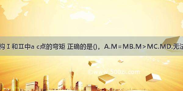 关于下列结构Ⅰ和Ⅱ中a c点的弯矩 正确的是()。A.M=MB.M>MC.MD.无法判断ABCD