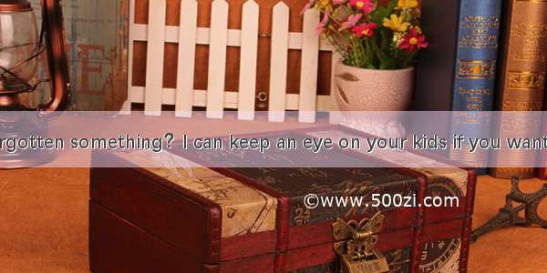 (·重庆 35)—Forgotten something？I can keep an eye on your kids if you want to go and get