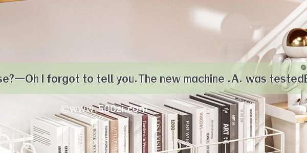 —What's that noise?—Oh I forgot to tell you.The new machine .A. was testedB. will be teste