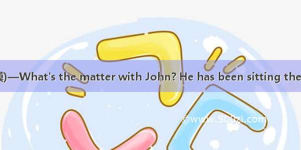 (·山东实验中学高三二模)—What's the matter with John? He has been sitting there for hours.—A post