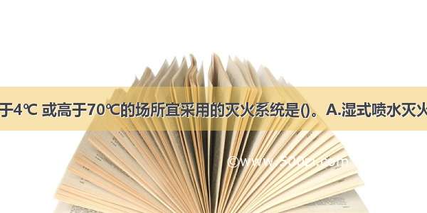 环境温度低于4℃ 或高于70℃的场所宜采用的灭火系统是()。A.湿式喷水灭火系统B.干式