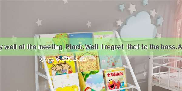 You did very well at the meeting  Black.Well  I regret  that to the boss.A. sayB.