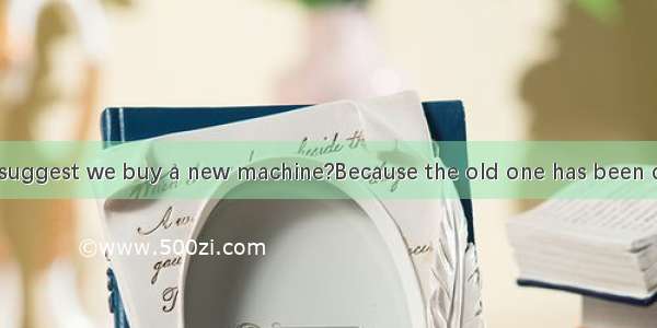 Why do you suggest we buy a new machine?Because the old one has been damaged A. b