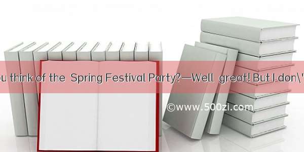 —What do you think of the  Spring Festival Party?—Well  great! But I don\'t think much