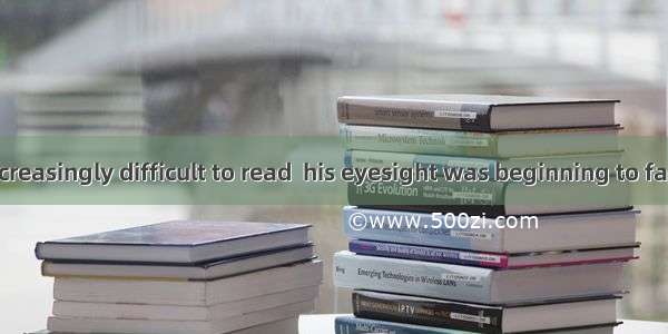 He found it increasingly difficult to read  his eyesight was beginning to fail.A. thoughB.