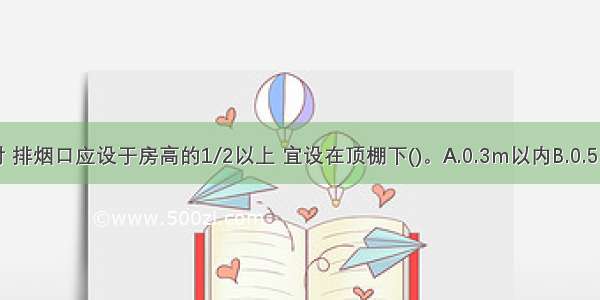 自然排烟时 排烟口应设于房高的1/2以上 宜设在顶棚下()。A.0.3m以内B.0.5m以外C.0.8