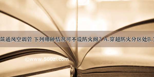 高层民用建筑通风空调管 下列哪种情况可不设防火阀？A.穿越防火分区处B.穿越通风 空