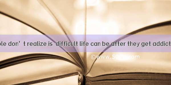 What some people don't realize is  difficult life can be after they get addicted to drugs