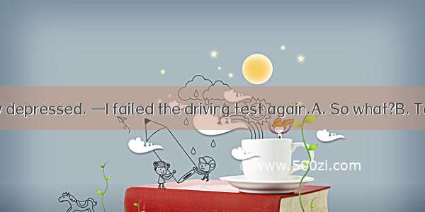 — You look very depressed. —I failed the driving test again.A. So what?B. Take your time.