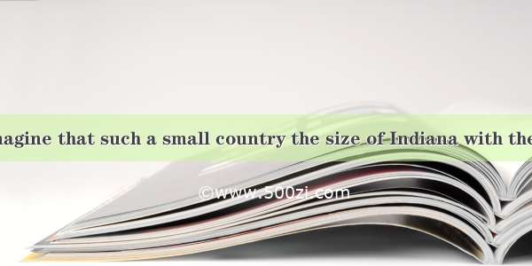 It is hard to imagine that such a small country the size of Indiana with the population of