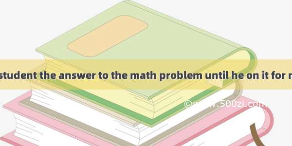 I won’t tell the student the answer to the math problem until he on it for more than an ho