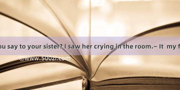 —What did you say to your sister? I saw her crying in the room.— It  my fault. I just sai