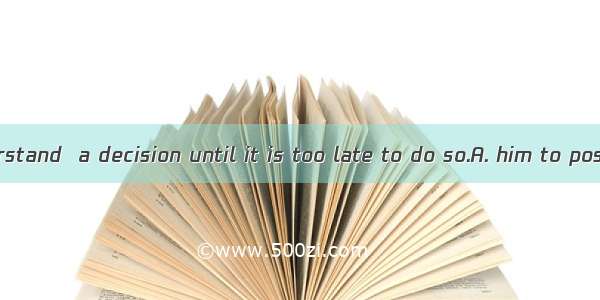 No one can understand  a decision until it is too late to do so.A. him to postpone to mak