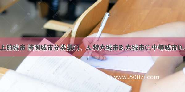 人口100万以上的城市 按照城市分类是()。A.特大城市B.大城市C.中等城市D.小城市ABCD