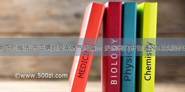 日常生活中下列做法 不正确的是A.燃气泄漏时 关闭阀门开窗通风B.焙制面包时 加入碳