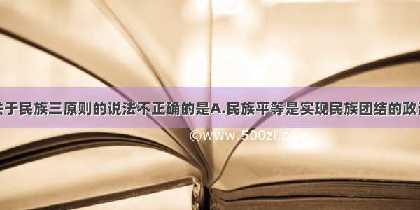 单选题下列关于民族三原则的说法不正确的是A.民族平等是实现民族团结的政治基础B.民族