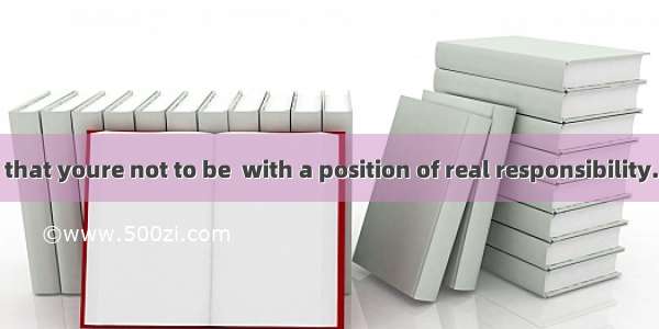 And you find that youre not to be  with a position of real responsibility.A. offeredB. t