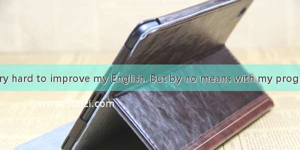 I have tried very hard to improve my English. But by no means with my progress.A. the teac