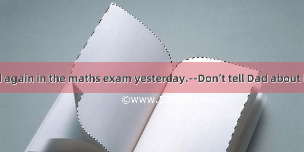 -You failed again in the maths exam yesterday.--Don’t tell Dad about it; if he kno