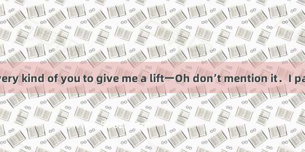 一It was really very kind of you to give me a lift一Oh don’t mention it．I past your workpla