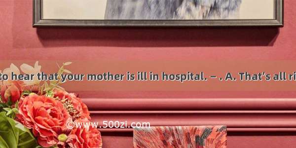 — I am sorry to hear that your mother is ill in hospital. — . A. That’s all rightB. You do