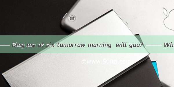 （09浙江六校联考  6）——— Ring me at six tomorrow morning  will you? ——— Why that early? I  . A. wi