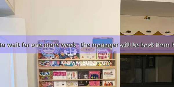 You will have to wait for one more week   the manager will be back from his trip.A. after