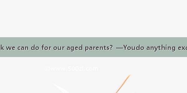 —What do you think we can do for our aged parents？—Youdo anything except that you visit th