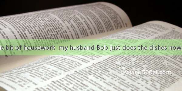 I do every single bit of housework  my husband Bob just does the dishes now and then.A. s