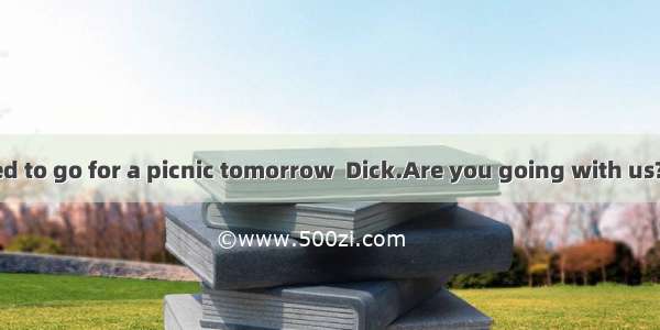 —We have decided to go for a picnic tomorrow  Dick.Are you going with us?—Well   you are g