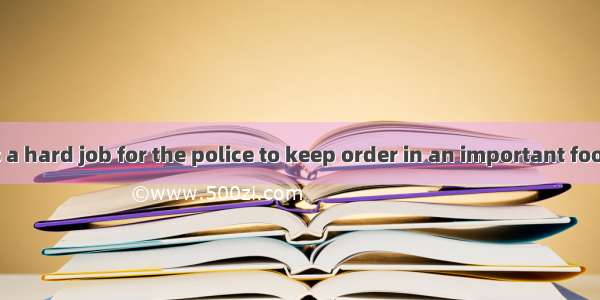 In fact  ＿＿＿is a hard job for the police to keep order in an important football match. A.