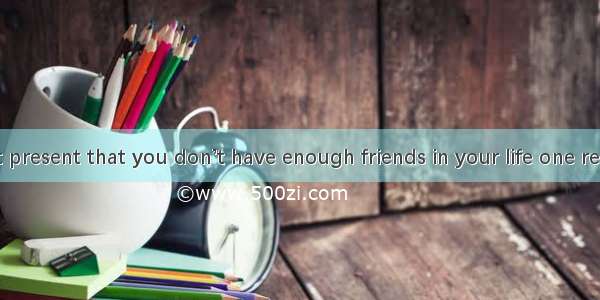 If you feel at present that you don’t have enough friends in your life one reason may be