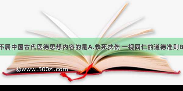 下列各项 不属中国古代医德思想内容的是A.救死扶伤 一视同仁的道德准则B.仁爱救人 