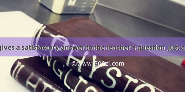 The boy often gives a satisfactory answer to the teacher’s question  just a minute.So he’s