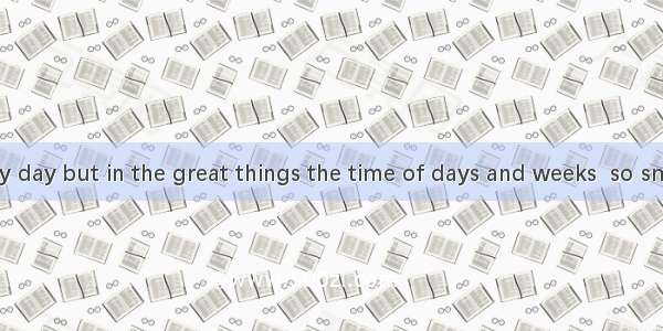 We live day by day but in the great things the time of days and weeks  so small that a day