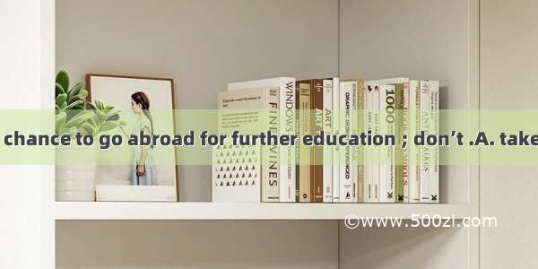 This is the last chance to go abroad for further education ; don’t .A. take it away B. giv