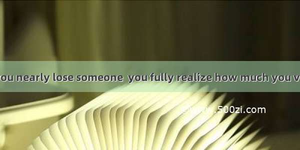 It is only when you nearly lose someone  you fully realize how much you value him.A. doB.