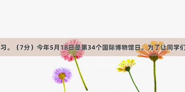 语文综合性学习。（7分）今年5月18日是第34个国际博物馆日。为了让同学们了解我国博物