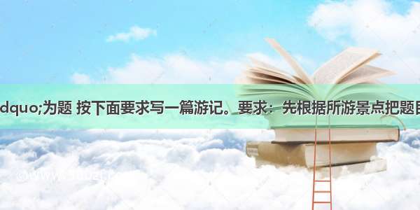 以&ldquo;走进&rdquo;为题 按下面要求写一篇游记。要求：先根据所游景点把题目补充完整；要交代