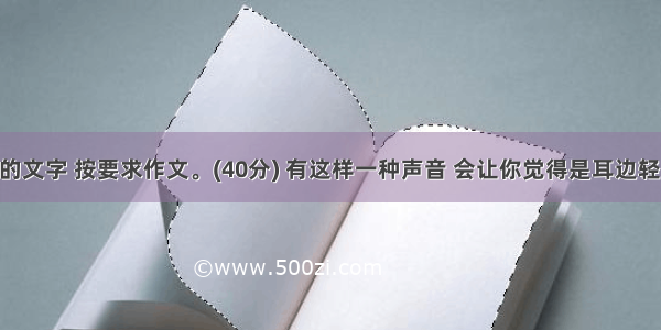 阅读下面的文字 按要求作文。(40分) 有这样一种声音 会让你觉得是耳边轻柔的呼唤 