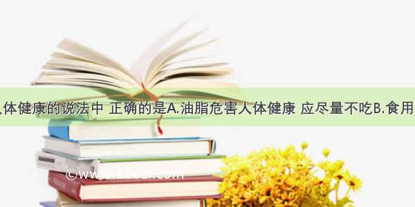 下列有关人体健康的说法中 正确的是A.油脂危害人体健康 应尽量不吃B.食用用甲醛溶液