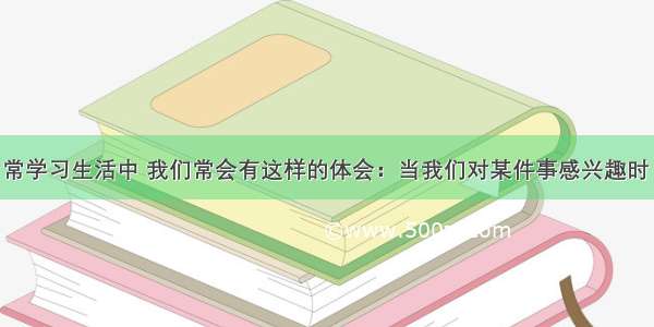 单选题在日常学习生活中 我们常会有这样的体会：当我们对某件事感兴趣时 就会兴致勃