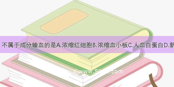 下列各项中 不属于成分输血的是A.浓缩红细胞B.浓缩血小板C.人血白蛋白D.新鲜冰冻血浆