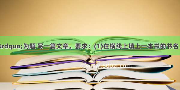 以&ldquo;我读&rdquo;为题 写一篇文章。要求：(1)在横线上填上一本书的书名 将题目补充完整；