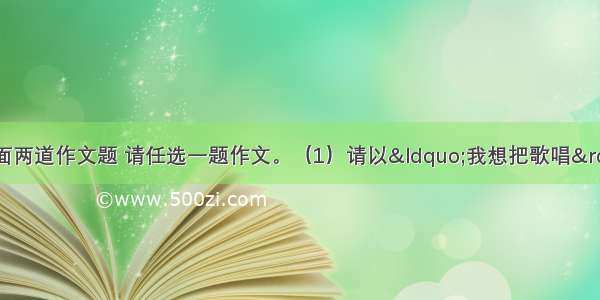 写作（50分）下面两道作文题 请任选一题作文。（1）请以&ldquo;我想把歌唱&rdquo;为题 写一篇