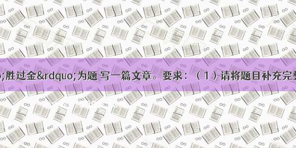 写作(50分)以“胜过金”为题 写一篇文章。要求：（1）请将题目补充完整。例如 “承