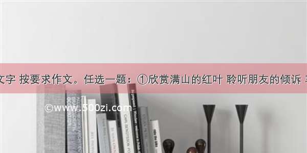 阅读下面文字 按要求作文。任选一题：①欣赏满山的红叶 聆听朋友的倾诉 享受成功的